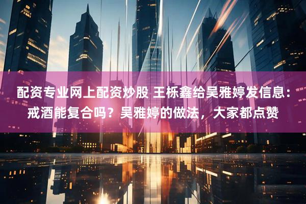 配资专业网上配资炒股 王栎鑫给吴雅婷发信息：戒酒能复合吗？吴雅婷的做法，大家都点赞