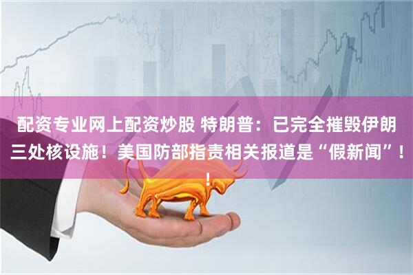 配资专业网上配资炒股 特朗普：已完全摧毁伊朗三处核设施！美国防部指责相关报道是“假新闻”！