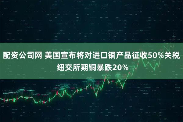 配资公司网 美国宣布将对进口铜产品征收50%关税 纽交所期铜暴跌20%