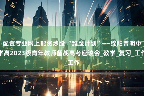 配资专业网上配资炒股 “雏鹰计划”——绵阳普明中学高2023级青年教师备战高考座谈会_教学_复习_工作