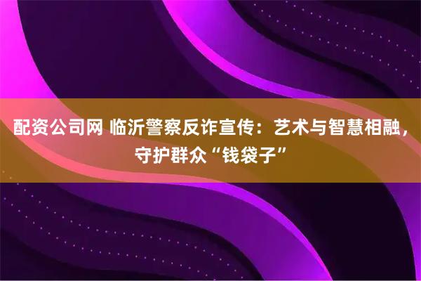 配资公司网 临沂警察反诈宣传：艺术与智慧相融，守护群众“钱袋子”