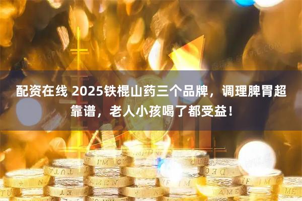 配资在线 2025铁棍山药三个品牌，调理脾胃超靠谱，老人小孩喝了都受益！
