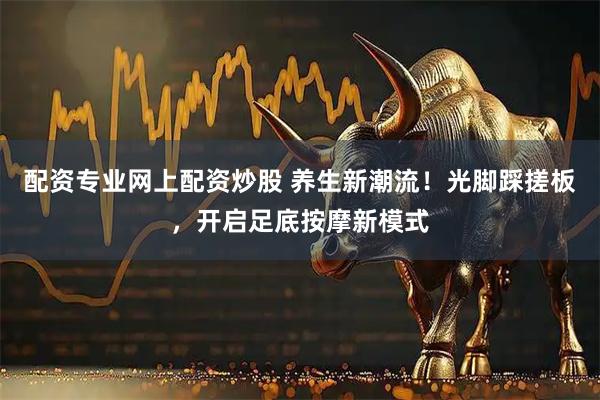 配资专业网上配资炒股 养生新潮流！光脚踩搓板，开启足底按摩新模式