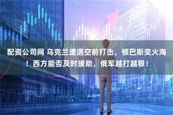 配资公司网 乌克兰遭遇空前打击，顿巴斯变火海！西方能否及时援助，俄军越打越狠！