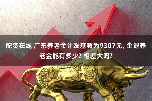 配资在线 广东养老金计发基数为9307元, 企退养老金能有多少? 相差大吗?