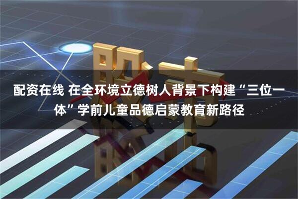 配资在线 在全环境立德树人背景下构建“三位一体”学前儿童品德启蒙教育新路径