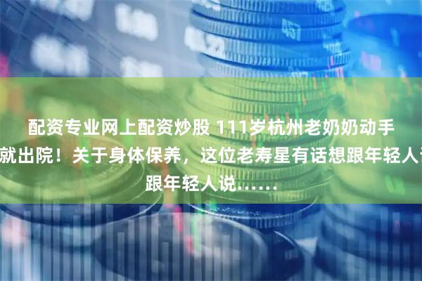 配资专业网上配资炒股 111岁杭州老奶奶动手术当天就出院！关于身体保养，这位老寿星有话想跟年轻人说……