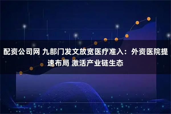 配资公司网 九部门发文放宽医疗准入：外资医院提速布局 激活产业链生态