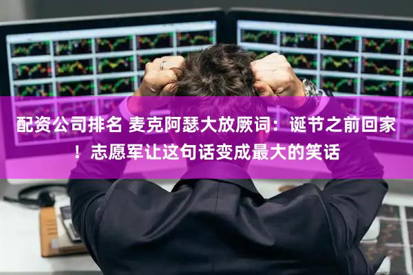 配资公司排名 麦克阿瑟大放厥词：诞节之前回家！志愿军让这句话变成最大的笑话